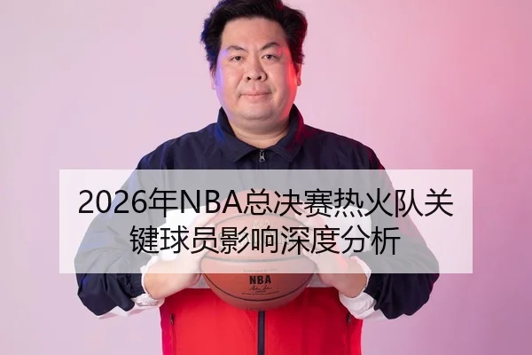 2026年NBA总决赛热火队关键球员影响深度分析