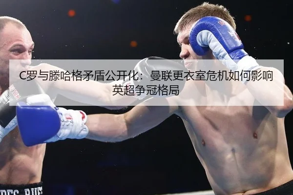 C罗与滕哈格矛盾公开化：曼联更衣室危机如何影响英超争冠格局