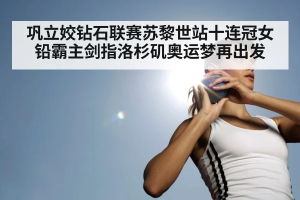 巩立姣钻石联赛苏黎世站十连冠女铅霸主剑指洛杉矶奥运梦再出发